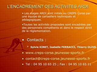 L’ENCADREMENT DES ACTIVITES ARDI   Les stages ARDI sont initiés au CREPS Corse par une équipe de conseillers techniques et pédagogiques. Toutes les activités proposées sont encadrées par des personnels compétents et dans le respect strict de la réglementation. Contacts : Sylvie KINET, Isabelle FERRACCI, Thierry OLIVE   www.creps-corse.jeunesse-sports.fr [email_address] Tel : 04 95 10 65 25 ; Fax : 04 95 10 65 11 
