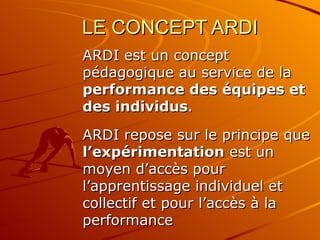 LE CONCEPT ARDI ARDI est un concept pédagogique au service de la  performance des équipes et des individus .  ARDI repose sur le principe que  l’expérimentation  est un moyen d’accès pour l’apprentissage individuel et collectif et pour l’accès à la performance 