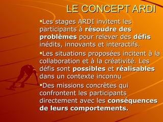 LE CONCEPT ARDI Les stages ARDI invitent les participants à  résoudre des problèmes  pour relever des  défis  inédits, innovants et interactifs. Les situations proposées incitent à la collaboration et à la créativité. Les défis sont  possibles  et  réalisables  dans un contexte inconnu Des missions concrètes qui confrontent les participants directement avec les  conséquences de leurs comportements. 