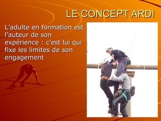 LE CONCEPT ARDI L’adulte en formation est l’auteur de son expérience : c’est lui qui fixe les limites de son engagement 