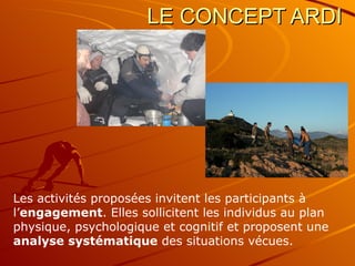 LE CONCEPT ARDI Les activités proposées invitent les participants à l’ engagement . Elles sollicitent les individus au plan physique, psychologique et cognitif et proposent une  analyse systématique  des situations vécues. 