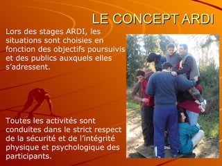 LE CONCEPT ARDI Lors des stages ARDI, les situations sont choisies en fonction des objectifs poursuivis et des publics auxquels elles s’adressent.  Toutes les activités sont conduites dans le strict respect de la sécurité et de l’intégrité physique et psychologique des participants. 