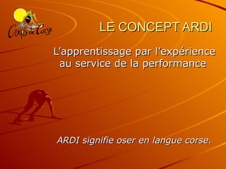 LE CONCEPT ARDI L’apprentissage par l’expérience au service de la performance   ARDI signifie oser en langue corse. 
