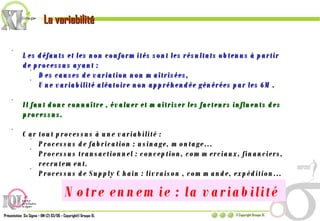 La variabilité Les défauts et les non conformités sont les résultats obtenus à partir de processus ayant : Des causes de variation non maîtrisées, Une variabilité aléatoire non appréhendée générées par les 6M.  Il faut donc connaître , évaluer et maîtriser les facteurs influents des processus. Car tout processus à une variabilité : Processus de fabrication : usinage, montage… Processus transactionnel : conception, commerciaux, financiers, recrutement. Processus de Supply Chain : livraison , commande, expédition… Notre ennemie : la variabilité  