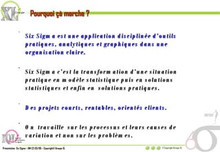 Six Sigma est une application disciplinée d’outils pratiques, analytiques et graphiques dans une organisation claire. Six Sigma c’est la transformation d’une situation  pratique en modèle statistique puis en solutions statistiques et enfin en  solutions pratiques. Des projets courts, rentables, orientés clients. On  travaille  sur les processus et leurs causes de variation et non sur les problèmes. Pourquoi çà marche ? 