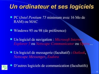 Un ordinateur et ses logiciels PC ( Intel Pentium 75  minimum avec 16 Mo de RAM) ou MAC Windows 95 ou 98 (de préférence) Un logiciel de navigation :  Microsoft Internet   Explorer 5  ou  Netscape Communicator  ou  Opéra … Un logiciel de messagerie (facultatif) :  Outlook ,  Netscape Messenger ,  Eudora D’autres logiciels de communication (facultatifs) 