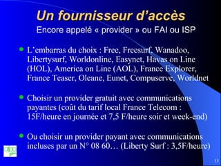 Un fournisseur d’accès Encore appelé « provider » ou FAI ou ISP L’embarras du choix : Free, Freesurf, Wanadoo, Libertysurf, Worldonline,  Easynet, Havas on Line (HOL), America on Line (AOL), France Explorer, France Teaser, Oleane, Eunet, Compuserve, Worldnet Choisir un provider gratuit avec communications payantes (coût du tarif local France Telecom : 15F/heure en journée et 7,5 F/heure soir et week-end) Ou choisir un provider payant avec communications incluses par un N° 08 60… (Liberty Surf : 3,5F/heure) 