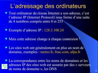 L’adressage des ordinateurs  Tout ordinateur du réseau Internet a son adresse, c’est l’adresse IP (Internet Protocol) sous forme d’une suite de 4 nombres compris entre 0 et 255 Exemple d’adresse IP :  128.3.100.24 Mais cette adresse change à chaque connexion ! Les sites web ont généralement en plus un nom de domaine, exemples :  meteo.fr ,  fnac.com, afpa.fr La correspondance entre les noms de domaines et les adresses IP des sites web est assurée par des « serveurs de noms de domaine », les DNS 