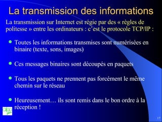 La transmission des informations Toutes les informations transmises sont numérisées en binaire (texte, sons, images) Ces messages binaires sont découpés en paquets Tous les paquets ne prennent pas forcément le même chemin sur le réseau Heureusement… ils sont remis dans le bon ordre à la réception ! La transmission sur Internet est régie par des « règles de politesse » entre les ordinateurs : c’est le protocole TCP/IP : 
