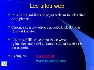 Les sites web Plus de 800 millions de pages web sur tous les sites de la planète Chaque site a une adresse appelée URL ( U nique Request Locator) L’adresse URL est composée de www (généralement) suivi du nom de domaine, séparés par un point Exemples :  www.afpa. fr www.microsoft.com 
