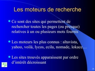 Les moteurs de recherche Ce sont des sites qui permettent de rechercher toutes les pages (ou presque) relatives à un ou plusieurs mots fournis Les moteurs les plus connus : altavista, yahoo, voilà, lycos, ecila, nomade, lokace… Les sites trouvés apparaissent par ordre d’intérêt décroissant 