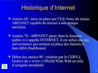 Historique d’Internet Années 60 :  mise en place par l’US Army du réseau ARPANET capable de résister à une attaque nucléaire Années 70 :  ARPANET passe dans le domaine public et s’appelle INTERNET, il est utilisé par des universitaires qui mettent en place des liaisons à haut débit (backbones) Début des années 90 :  création par le CERN à Genève du « www » (World Wide Web ou toile d’araignée mondiale) 