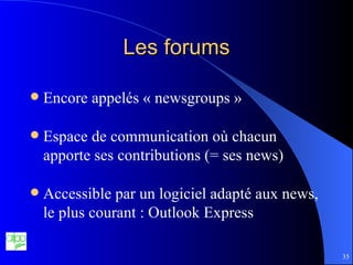 Les forums Encore appelés « newsgroups » Espace de communication où chacun apporte ses contributions (= ses news) Accessible par un logiciel adapté aux news, le plus courant : Outlook Express 