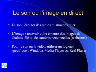 Le son ou l’image en direct Le son : écouter des radios du monde entier L’image : recevoir et/ou émettre des images de chaînes télé ou de caméras personnelles (webcams) Pour le son ou la vidéo, utiliser un logiciel spécifique : Windows Media Player ou Real Player 
