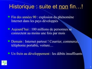 Historique : suite et  non  fin…! Fin des années 90 :  explosion du phénomène Internet dans les pays développés Aujourd’hui :  100 millions de personnes se connectent au moins une fois par mois Demain :  Internet partout ! Courrier, commerce, téléphonie portable, voiture… Un frein au développement :  les débits insuffisants 