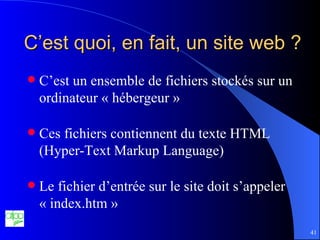 C’est quoi, en fait, un site web ? C’est un ensemble de fichiers stockés sur un ordinateur « hébergeur » Ces fichiers contiennent du texte HTML (Hyper-Text Markup Language) Le fichier d’entrée sur le site doit s’appeler « index.htm » 