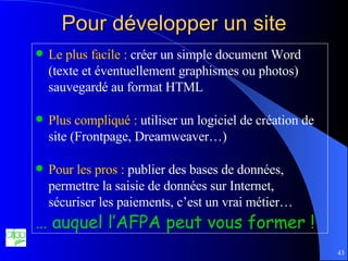 Pour développer un site Le plus facile :  créer un simple document Word (texte et éventuellement graphismes ou photos) sauvegardé au format HTML Plus compliqué :  utiliser un logiciel de création de site (Frontpage, Dreamweaver…) Pour les pros :  publier des bases de données, permettre la saisie de données sur Internet, sécuriser les paiements, c’est un vrai métier… …  auquel l’AFPA peut vous former ! 