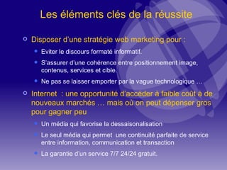 Les éléments clés de la réussite Disposer d’une stratégie web marketing pour : Eviter le discours formaté informatif. S’assurer d’une cohérence entre positionnement image, contenus, services et cible. Ne pas se laisser emporter par la vague technologique … Internet  : une opportunité d’accéder à faible coût à de nouveaux marchés … mais où on peut dépenser gros pour gagner peu Un média qui favorise la dessaisonalisation Le seul média qui permet  une continuité parfaite de service entre information, communication et transaction La garantie d’un service 7/7 24/24 gratuit. 