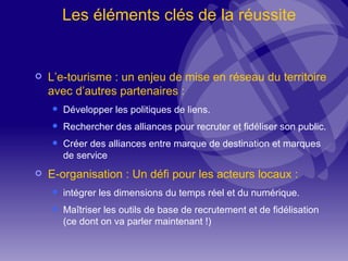 Les éléments clés de la réussite L’e-tourisme : un enjeu de mise en réseau du territoire avec d’autres partenaires : Développer les politiques de liens. Rechercher des alliances pour recruter et fidéliser son public. Créer des alliances entre marque de destination et marques de service E-organisation : Un défi pour les acteurs locaux :  intégrer les dimensions du temps réel et du numérique. Maîtriser les outils de base de recrutement et de fidélisation (ce dont on va parler maintenant !) 