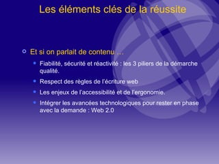 Les éléments clés de la réussite Et si on parlait de contenu … Fiabilité, sécurité et réactivité : les 3 piliers de la démarche qualité. Respect des règles de l’écriture web Les enjeux de l’accessibilité et de l’ergonomie. Intégrer les avancées technologiques pour rester en phase avec la demande : Web 2.0 