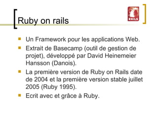 Ruby on rails Un Framework pour les applications Web. Extrait de Basecamp (outil de gestion de projet), développé par David Heinemeier Hansson (Danois).  La première version de Ruby on Rails date de 2004 et la première version stable juillet 2005 (Ruby 1995). Ecrit avec et grâce à Ruby. 