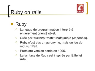 Ruby on rails Ruby Langage de programmation interprété entièrement orienté objet. Crée par Yukihiro "Matz" Matsumoto (Japonais).  Ruby n'est pas un acronyme, mais un jeu de mot sur Perl.  Première version sortie en 1995. La syntaxe de Ruby est inspirée par Eiffel et Ada.  