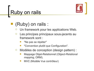 Ruby on rails (Ruby) on rails : Un framework pour les applications Web. Les principes principaux sous-jacents au framework sont :  "Ne pas se répéter"  "Convention plutôt que Configuration".  Modèles de conception (design pattern) : Mappage Objet-Relationnel ( Object-Relational mapping , ORM). MVC (Modèle Vue contrôleur) 