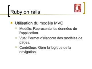 Ruby on rails Utilisation du modèle MVC Modèle: Représente les données de l'application. Vue: Permet d'élaborer des modèles de pages. Contrôleur: Gère la logique de la navigation. 