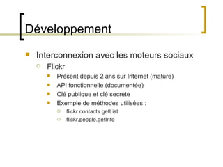 Développement Interconnexion avec les moteurs sociaux Flickr Présent depuis 2 ans sur Internet (mature) API fonctionnelle (documentée) Clé publique et clé secrète Exemple de méthodes utilisées : flickr.contacts.getList flickr.people.getInfo 