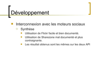 Développement Interconnexion avec les moteurs sociaux Synthèse Utilisation de Flickr facile et bien documenté. Utilisation de Sharezone mal documenté et plus contraignante. Les résultat obtenus sont les mêmes sur les deux API 