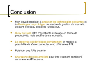 Conclusion  Mon travail consistait à  analyser les technologies existantes  et à  développer un prototype  de service de gestion de souhaits utilisant le réseau social de l'utilisateur. Ruby on Rails  offre d'excellents avantage en terme de productivité, mais souffre de sa jeunesse. Le prototype est développé correctement  et montre la possibilité de s'interconnecter avec différentes API. Potentiel des APIs ouverte Sharezone doit être amélioré  pour être vraiment considéré comme une API ouverte. 