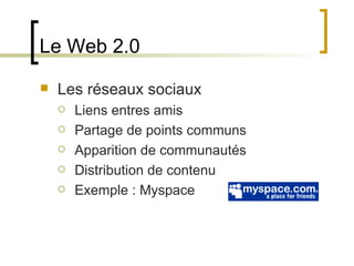 Le Web 2.0 Les réseaux sociaux Liens entres amis Partage de points communs Apparition de communautés Distribution de contenu Exemple : Myspace 