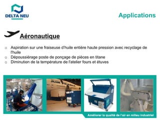 Aéronautique
o Aspiration sur une fraiseuse d’huile entière haute pression avec recyclage de
l'huile
o Dépoussiérage poste de ponçage de pièces en titane
o Diminution de la température de l'atelier fours et étuves
Applications
 