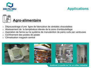 o Dépoussiérage d’une ligne de fabrication de céréales chocolatées
o Abaissement de la température élevée de la zone d’embouteillage
o Aspiration de farine sur le système de manutention de pains cuits par ventouses
o Confinement des postes de pesée
o Climatisation magasin central
Applications
Agro-alimentaire
 