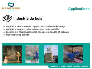 Industrie du bois
o Aspiration des sciures et copeaux sur machines d'usinage
o Aspiration des poussières de bois sur outils portatifs
o Stockage et revalorisation des poussières, sciures et copeaux
o Nettoyage des ateliers
Applications
 