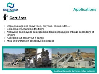 Carrières
o Dépoussiérage des convoyeurs, broyeurs, cribles, silos…
o Extraction et séparation des fillers
o Nettoyage des moyens de production dans les locaux de criblage secondaire et
tertiaire
o Aspiration sur convoyeur à bande
o Mise en surpression des locaux électriques
Applications
 