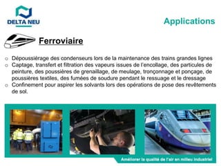 Ferroviaire
o Dépoussiérage des condenseurs lors de la maintenance des trains grandes lignes
o Captage, transfert et filtration des vapeurs issues de l’encollage, des particules de
peinture, des poussières de grenaillage, de meulage, tronçonnage et ponçage, de
poussières textiles, des fumées de soudure pendant le ressuage et le dressage
o Confinement pour aspirer les solvants lors des opérations de pose des revêtements
de sol.
Applications
 