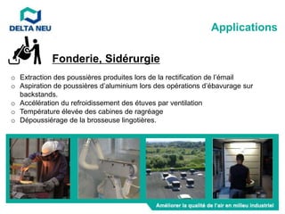 Fonderie, Sidérurgie
o Extraction des poussières produites lors de la rectification de l’émail
o Aspiration de poussières d’aluminium lors des opérations d’ébavurage sur
backstands.
o Accélération du refroidissement des étuves par ventilation
o Température élevée des cabines de ragréage
o Dépoussiérage de la brosseuse lingotières.
Applications
 