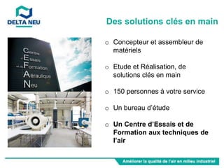 o Concepteur et assembleur de
matériels
o Etude et Réalisation, de
solutions clés en main
o 150 personnes à votre service
o Un bureau d’étude
o Un Centre d’Essais et de
Formation aux techniques de
l’air
Des solutions clés en main
 