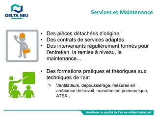 • Des pièces détachées d’origine
• Des contrats de services adaptés
• Des intervenants régulièrement formés pour
l’entretien, la remise à niveau, la
maintenance…
• Des formations pratiques et théoriques aux
techniques de l’air:
> Ventilateurs, dépoussiérage, mesures en
ambiance de travail, manutention pneumatique,
ATEX…
Services et Maintenance
 