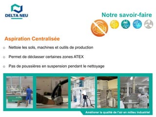 o Nettoie les sols, machines et outils de production
o Permet de déclasser certaines zones ATEX
o Pas de poussières en suspension pendant le nettoyage
Aspiration Centralisée
Notre savoir-faire
 