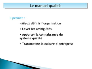 Le manuel qualité Il permet : Mieux définir l’organisation Lever les ambiguïtés Apporter la connaissance du système qualité Transmettre la culture d’entreprise 