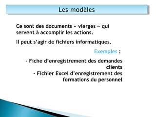 Les modèles Ce sont des documents « vierges » qui servent à accomplir les actions. Il peut s’agir de fichiers informatiques. Exemples  :  - Fiche d’enregistrement des demandes clients - Fichier Excel d’enregistrement des formations du personnel 