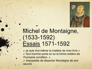 Michel de Montaigne,
(1533-1592)
Essais 1571-1592
« Je suis moi-même la matière de mon livre »
« Tout homme porte en lui la forme entière de
l’humaine condition. »
 Impossible de dissocier Montaigne de son
oeuvre
 