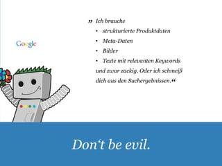 Ich brauche 
• strukturierte Produktdaten 
• Meta-Daten 
• Bilder 
• Texte mit relevanten Keywords 
und zwar zackig. Oder ich schmeiß 
dich aus den Suchergebnissen. 
„ 
Don‘t be evil. 
„ 
 