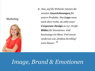 Also, auf die Webseite müssen die 
neusten Auszeichnungen für 
unsere Produkte. Das Logo muss 
nach oben rechts, da sieht unser 
Corporate Design so vor. Große 
Bilder für Emotionen sind 
heutzutage ein Muss. Und sowas 
modernes wie „Endless Scrolling“ 
wäre klasse! 
Marketing 
„ 
„ 
Image, Brand & Emotionen 
 