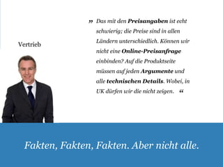 Vertrieb 
Das mit den Preisangaben ist echt 
schwierig; die Preise sind in allen 
Ländern unterschiedlich. Können wir 
nicht eine Online-Preisanfrage 
einbinden? Auf die Produktseite 
müssen auf jeden Argumente und 
alle technischen Details. Wobei, in 
UK dürfen wir die nicht zeigen. 
„ 
„ 
Fakten, Fakten, Fakten. Aber nicht alle. 
 