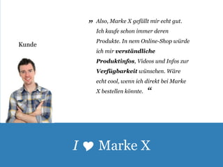 Kunde 
Also, Marke X gefällt mir echt gut. 
Ich kaufe schon immer deren 
Produkte. In nem Online-Shop würde 
ich mir verständliche 
Produktinfos, Videos und Infos zur 
Verfügbarkeit wünschen. Wäre 
echt cool, wenn ich direkt bei Marke 
X bestellen könnte. 
„ 
„ 
I  Marke X 
 