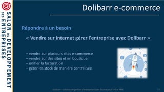 Dolibarr – solution de gestion d’entreprise Open Source pour TPE et PME 15
Dolibarr e-commerce
Répondre à un besoin
« Vendre sur internet gérer l'entreprise avec Dolibarr »
– vendre sur plusieurs sites e-commerce
– vendre sur des sites et en boutique
– unifier la facturation
– gérer les stock de manière centralisée
 