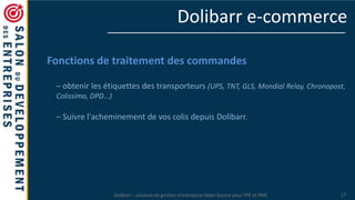 Dolibarr – solution de gestion d’entreprise Open Source pour TPE et PME 17
Dolibarr e-commerce
Fonctions de traitement des commandes
– obtenir les étiquettes des transporteurs (UPS, TNT, GLS, Mondial Relay, Chronopost,
Colissimo, DPD...)
– Suivre l'acheminement de vos colis depuis Dolibarr.
 